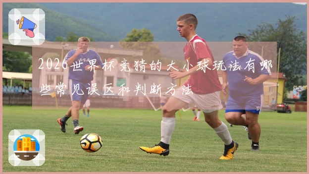 2026世界杯竞猜的大小球玩法有哪些常见误区和判断方法